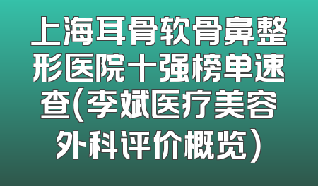上海耳骨软骨鼻整形医院十强榜单速查（李斌医疗美容外科评价概览）