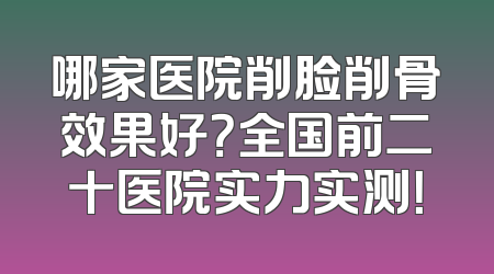 哪家医院削脸削骨效果好？全国前二十医院实力实测！