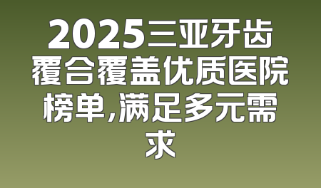 2025三亚牙齿覆合覆盖优质医院榜单，满足多元需求