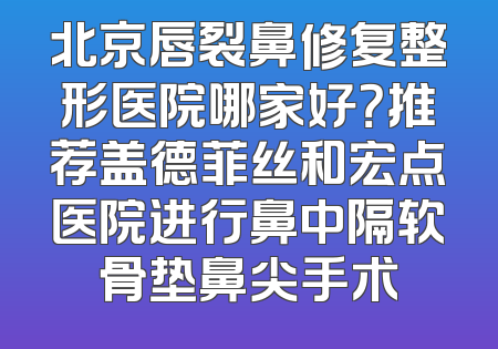 北京唇裂鼻修复整形医院哪家好？推荐盖德菲丝和宏点医院进行鼻中隔软骨垫鼻尖手术