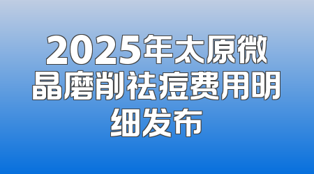 2025年太原微晶磨削祛痘费用明细发布