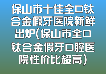 保山市十佳全口钛合金假牙医院新鲜出炉（保山市全口钛合金假牙口腔医院性价比超高）