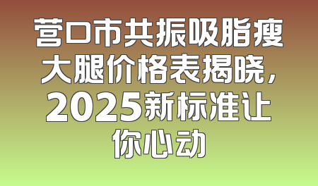 营口市共振吸脂瘦大腿价格表揭晓，2025新标准让你心动