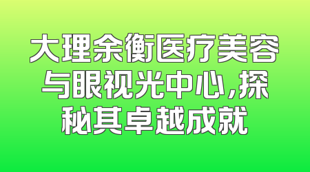 大理余衡医疗美容与眼视光中心，探秘其卓越成就