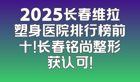 2025长春维拉塑身医院排行榜前十！长春铭尚整形获认可！
