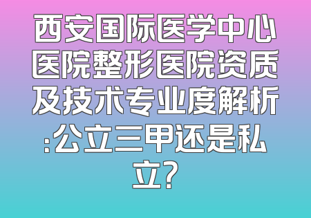 西安国际医学中心医院整形医院资质及技术专业度解析：公立三甲还是私立？