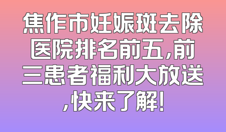 焦作市妊娠斑去除医院排名前五，前三患者福利大放送，快来了解！
