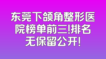 东莞下颌角整形医院榜单前三！排名无保留公开！