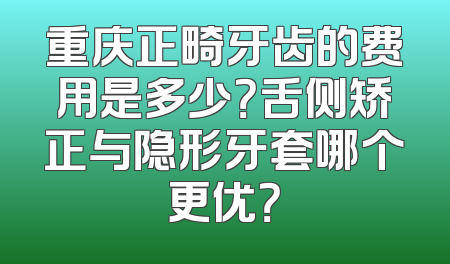 重庆正畸牙齿的费用是多少？舌侧矫正与隐形牙套哪个更优？