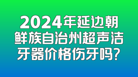 2024年延边朝鲜族自治州超声洁牙器价格伤牙吗？