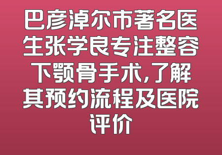 巴彦淖尔市著名医生张学良专注整容下颚骨手术，了解其预约流程及医院评价