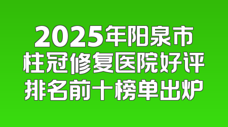 2025年阳泉市柱冠修复医院好评排名前十榜单出炉