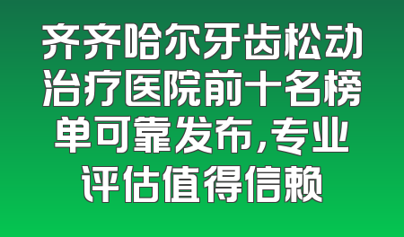齐齐哈尔牙齿松动治疗医院前十名榜单可靠发布，专业评估值得信赖