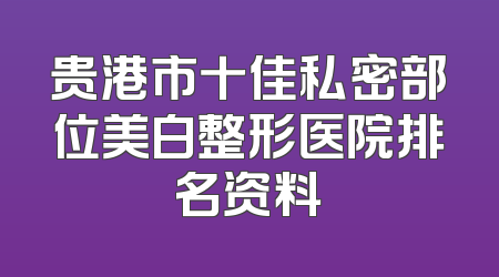 贵港市十佳私密部位美白整形医院排名资料
