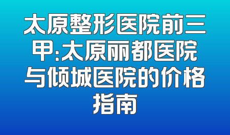 太原整形医院前三甲：太原丽都医院与倾城医院的价格指南