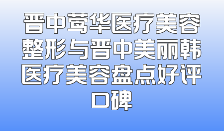 晋中莺华医疗美容整形与晋中美丽韩医疗美容盘点好评口碑
