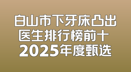 白山市下牙床凸出医生排行榜前十 2025年度甄选