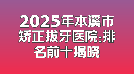 2025年本溪市矫正拔牙医院：排名前十揭晓