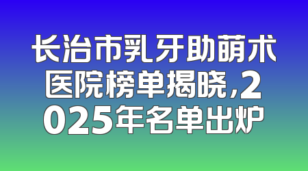 长治市乳牙助萌术医院榜单揭晓，2025年名单出炉