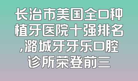 长治市美国全口种植牙医院十强排名，潞城牙牙乐口腔诊所荣登前三