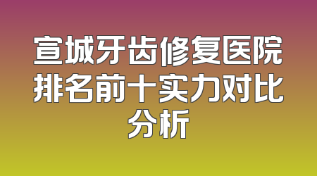 宣城牙齿修复医院排名前十实力对比分析
