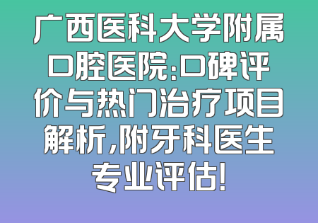 广西医科大学附属口腔医院：口碑评价与热门治疗项目解析，附牙科医生专业评估！