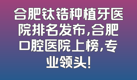 合肥钛锆种植牙医院排名发布，合肥口腔医院上榜，专业领头！