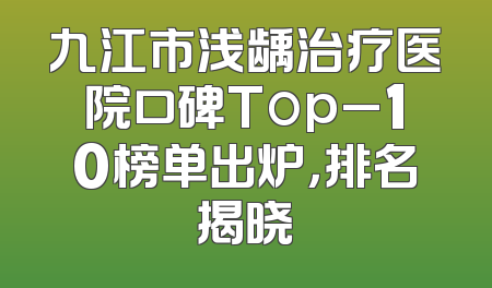 九江市浅龋治疗医院口碑Top_10榜单出炉，排名揭晓