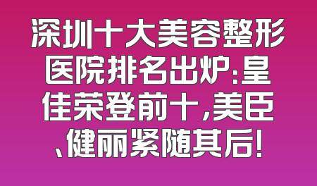 深圳十大美容整形医院排名出炉：皇佳荣登前十，美臣、健丽紧随其后！
