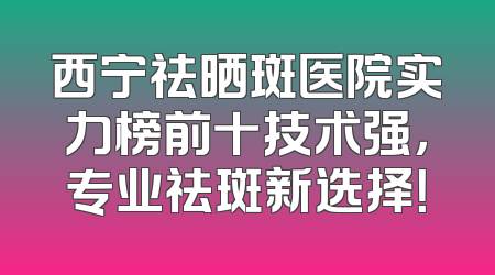 西宁祛晒斑医院实力榜前十技术强，专业祛斑新选择！