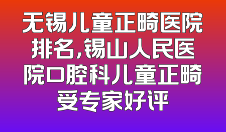 无锡儿童正畸医院排名，锡山人民医院口腔科儿童正畸受专家好评