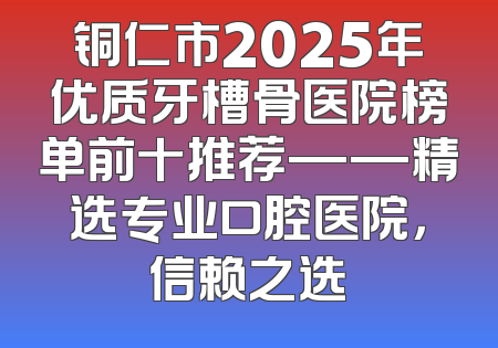 铜仁市2025年优质牙槽骨医院榜单前十推荐——精选专业口腔医院，信赖之选
