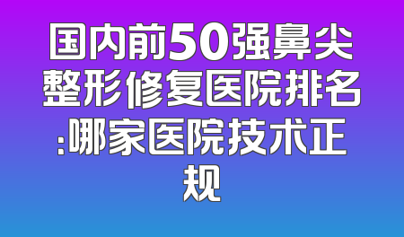 国内前50强鼻尖整形修复医院排名：哪家医院技术正规