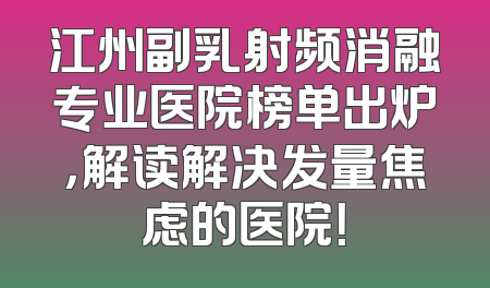 江州副乳射频消融专业医院榜单出炉，解读解决发量焦虑的医院！