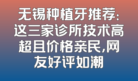 无锡种植牙推荐：这三家诊所技术高超且价格亲民，网友好评如潮