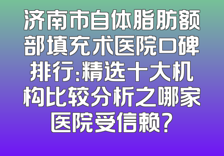 济南市自体脂肪额部填充术医院口碑排行：精选十大机构比较分析之哪家医院受信赖？