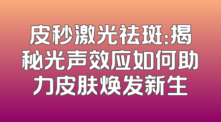 皮秒激光祛斑：揭秘光声效应如何助力皮肤焕发新生