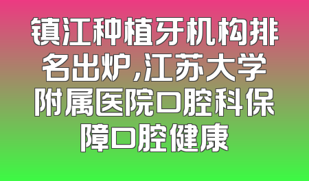 镇江种植牙机构排名出炉，江苏大学附属医院口腔科保障口腔健康