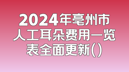 2024年亳州市人工耳朵费用一览表全面更新（）