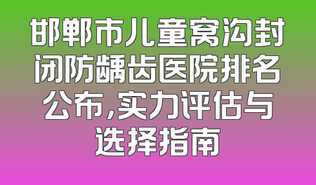 邯郸市儿童窝沟封闭防龋齿医院排名公布，实力评估与选择指南