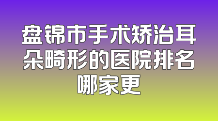 盘锦市手术矫治耳朵畸形的医院排名哪家更