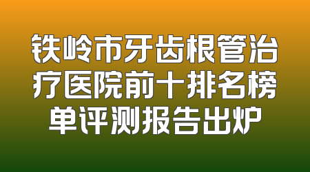 铁岭市牙齿根管治疗医院前十排名榜单评测报告出炉