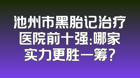 池州市黑胎记治疗医院前十强：哪家实力更胜一筹？