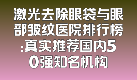 激光去除眼袋与眼部皱纹医院排行榜：真实推荐国内50强知名机构