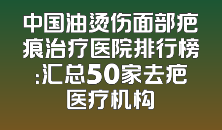 中国油烫伤面部疤痕治疗医院排行榜：汇总50家去疤医疗机构