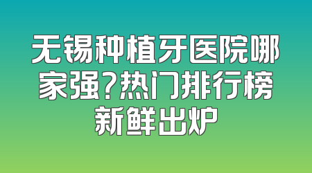 无锡种植牙医院哪家强？热门排行榜新鲜出炉