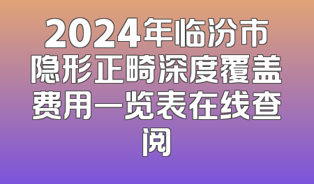 2024年临汾市隐形正畸深度覆盖费用一览表在线查阅