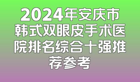 2024年安庆市韩式双眼皮手术医院排名综合十强推荐参考