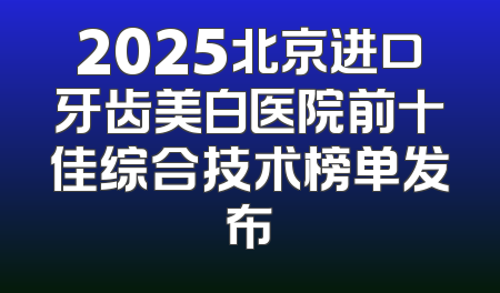 2025北京进口牙齿美白医院前十佳综合技术榜单发布