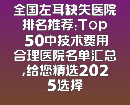 全国左耳缺失医院排名推荐：Top 50中技术费用合理医院名单汇总，给您精选2025选择